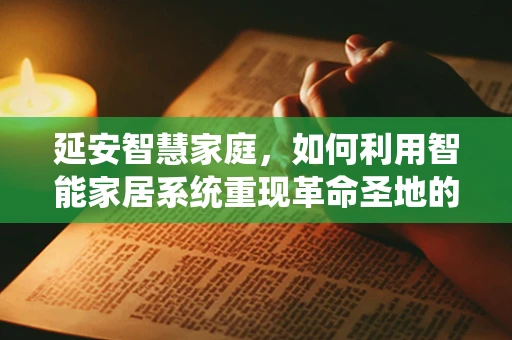 延安智慧家庭，如何利用智能家居系统重现革命圣地的历史与现代生活交融？