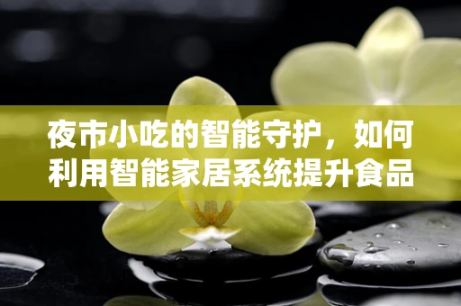 夜市小吃的智能守护，如何利用智能家居系统提升食品安全与卫生？