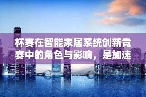 杯赛在智能家居系统创新竞赛中的角色与影响，是加速器还是鸡肋？
