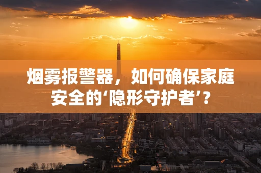 烟雾报警器，如何确保家庭安全的‘隐形守护者’？