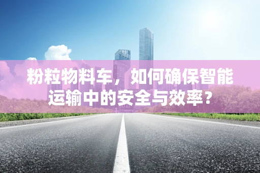 粉粒物料车，如何确保智能运输中的安全与效率？