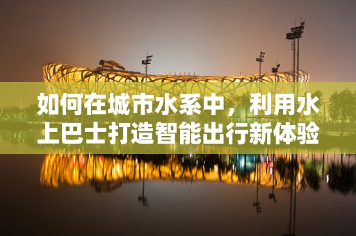 如何在城市水系中，利用水上巴士打造智能出行新体验？