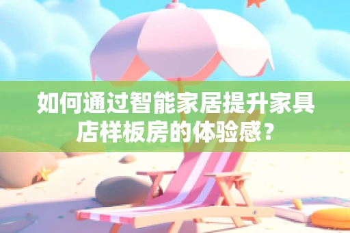 如何通过智能家居提升家具店样板房的体验感？