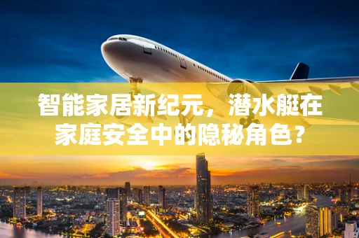 智能家居新纪元，潜水艇在家庭安全中的隐秘角色？