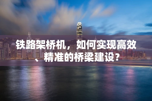 铁路架桥机，如何实现高效、精准的桥梁建设？