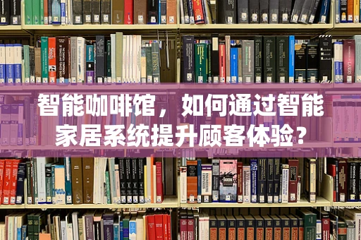 智能咖啡馆，如何通过智能家居系统提升顾客体验？