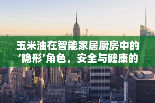 玉米油在智能家居厨房中的‘隐形’角色，安全与健康的双重守护