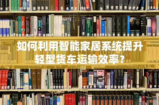 如何利用智能家居系统提升轻型货车运输效率？
