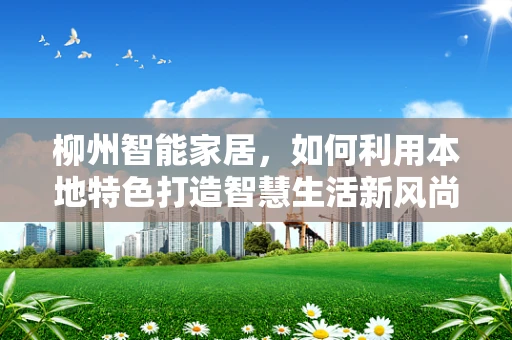 柳州智能家居，如何利用本地特色打造智慧生活新风尚？