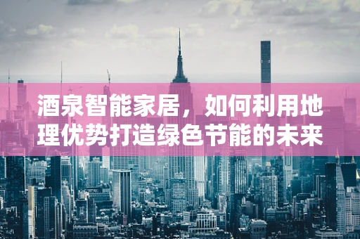 酒泉智能家居，如何利用地理优势打造绿色节能的未来？