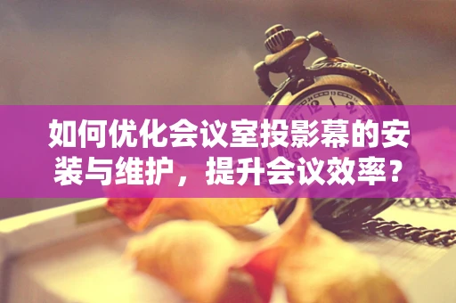 如何优化会议室投影幕的安装与维护，提升会议效率？