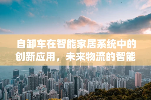 自卸车在智能家居系统中的创新应用，未来物流的智能触点？