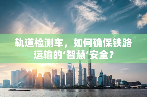 轨道检测车，如何确保铁路运输的‘智慧’安全？