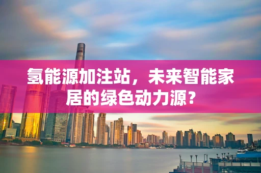 氢能源加注站，未来智能家居的绿色动力源？