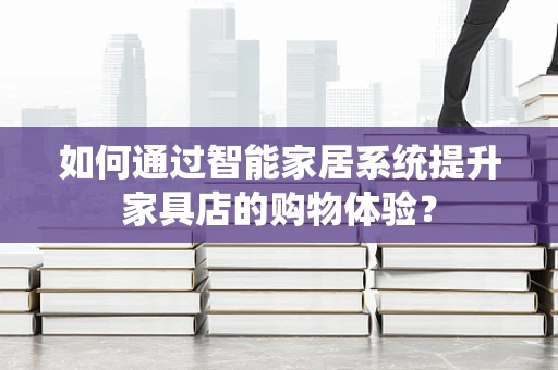 如何通过智能家居系统提升家具店的购物体验？