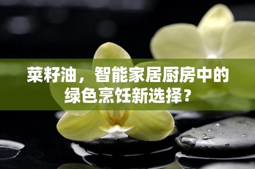 菜籽油，智能家居厨房中的绿色烹饪新选择？