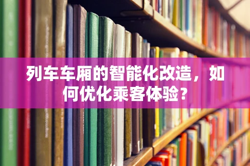 列车车厢的智能化改造，如何优化乘客体验？