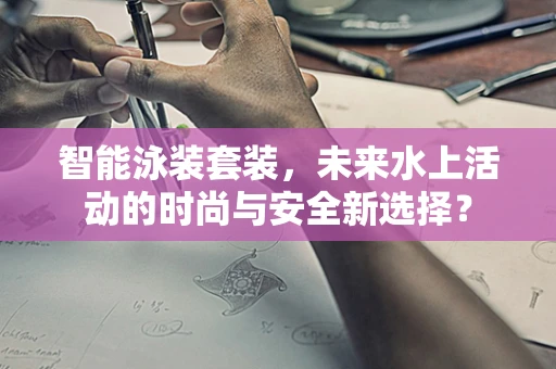 智能泳装套装，未来水上活动的时尚与安全新选择？