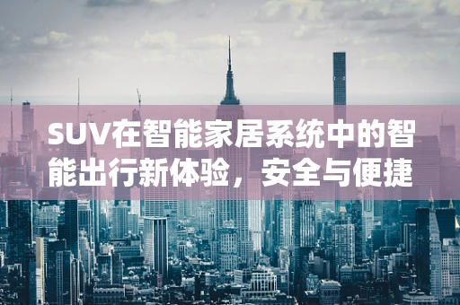 SUV在智能家居系统中的智能出行新体验，安全与便捷的完美融合