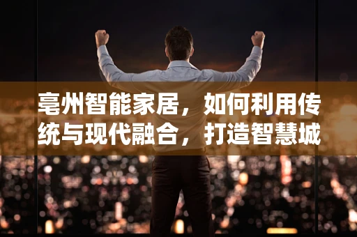 亳州智能家居，如何利用传统与现代融合，打造智慧城市新名片？