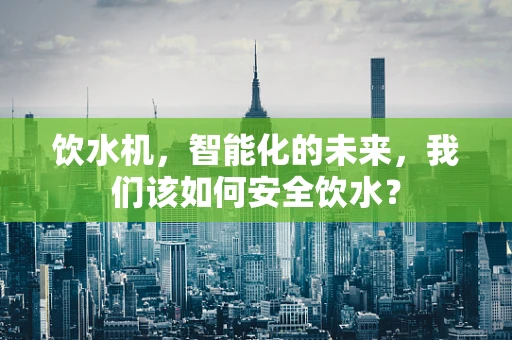 饮水机，智能化的未来，我们该如何安全饮水？