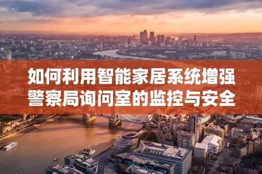 如何利用智能家居系统增强警察局询问室的监控与安全？