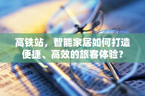 高铁站，智能家居如何打造便捷、高效的旅客体验？