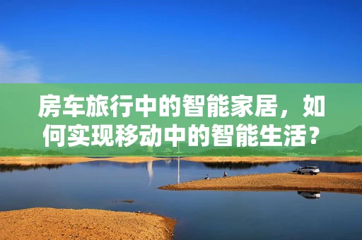 房车旅行中的智能家居，如何实现移动中的智能生活？