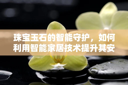 珠宝玉石的智能守护，如何利用智能家居技术提升其安全与鉴赏？