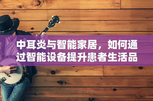 中耳炎与智能家居，如何通过智能设备提升患者生活品质？