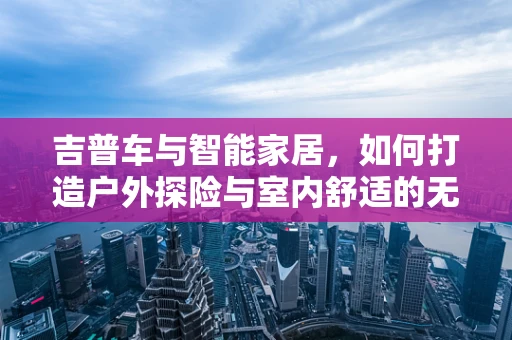吉普车与智能家居，如何打造户外探险与室内舒适的无缝连接？