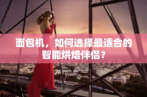 面包机，如何选择最适合的智能烘焙伴侣？