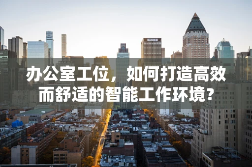 办公室工位，如何打造高效而舒适的智能工作环境？