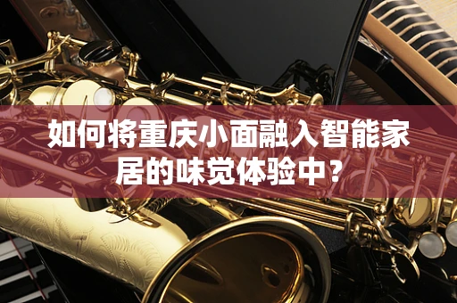 如何将重庆小面融入智能家居的味觉体验中？