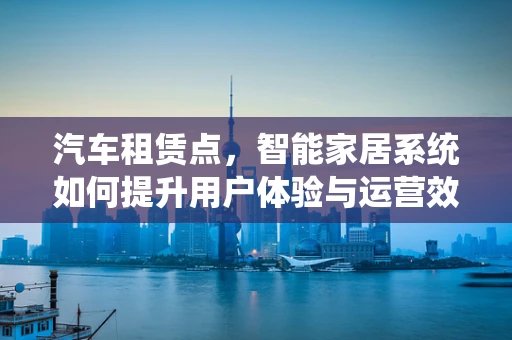 汽车租赁点，智能家居系统如何提升用户体验与运营效率？