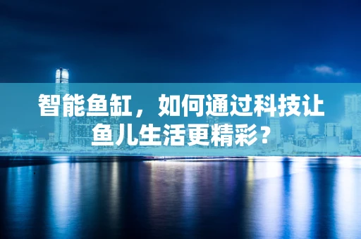智能鱼缸，如何通过科技让鱼儿生活更精彩？