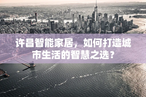 许昌智能家居，如何打造城市生活的智慧之选？