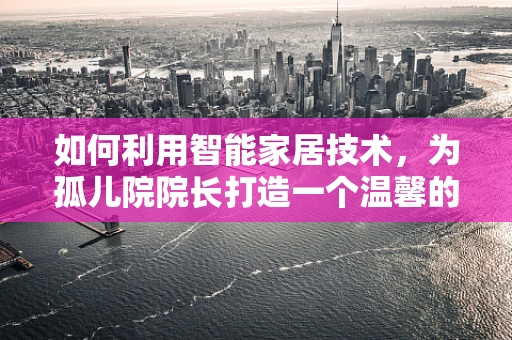 如何利用智能家居技术，为孤儿院院长打造一个温馨的‘守护者’之家？
