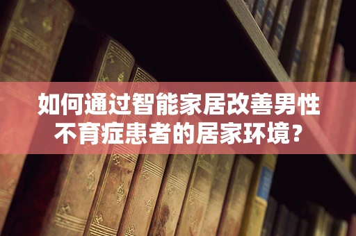 如何通过智能家居改善男性不育症患者的居家环境？