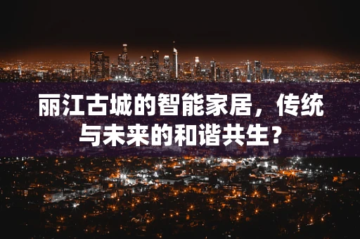 丽江古城的智能家居，传统与未来的和谐共生？