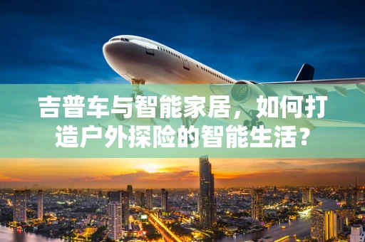 吉普车与智能家居，如何打造户外探险的智能生活？