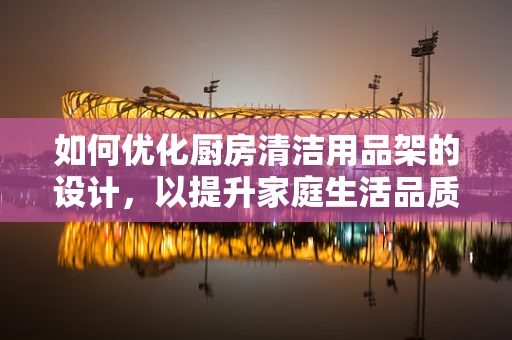 如何优化厨房清洁用品架的设计，以提升家庭生活品质？