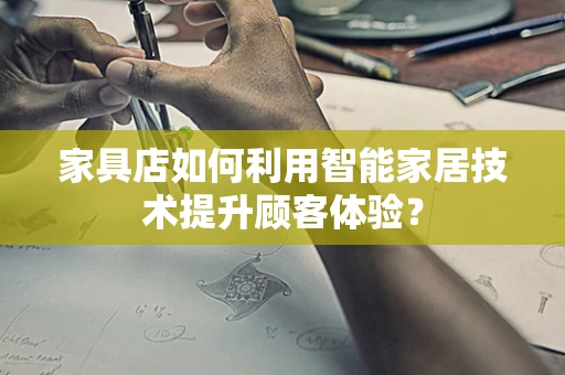 家具店如何利用智能家居技术提升顾客体验？