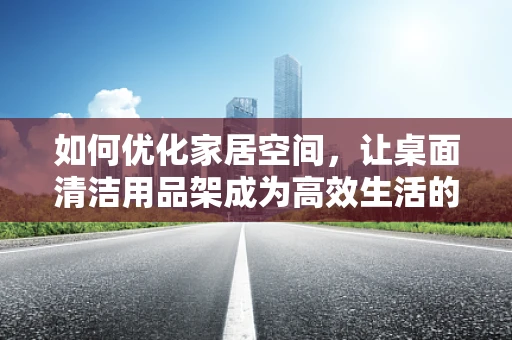 如何优化家居空间，让桌面清洁用品架成为高效生活的秘密武器？