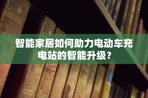 智能家居如何助力电动车充电站的智能升级？