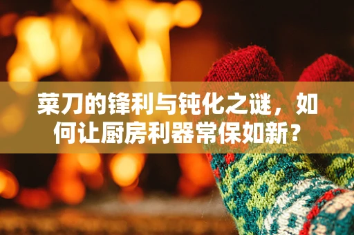 菜刀的锋利与钝化之谜，如何让厨房利器常保如新？