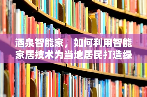 酒泉智能家，如何利用智能家居技术为当地居民打造绿色、节能的生活空间？
