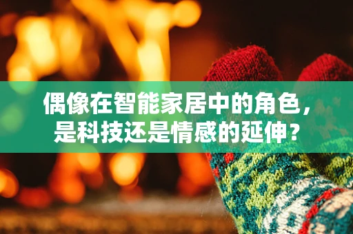 偶像在智能家居中的角色，是科技还是情感的延伸？