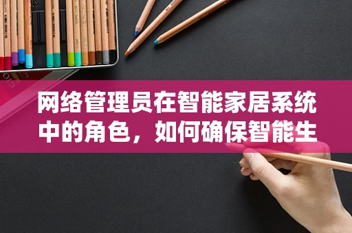 网络管理员在智能家居系统中的角色，如何确保智能生活的安全与高效？