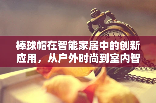 棒球帽在智能家居中的创新应用，从户外时尚到室内智能的跨界探索